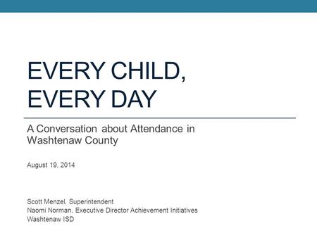 Every Child, Every Day A Conversation about Attendance in Washtenaw County August 19, 2014 Scott Menzel, Superintendent Naomi Norman, Executive Director.