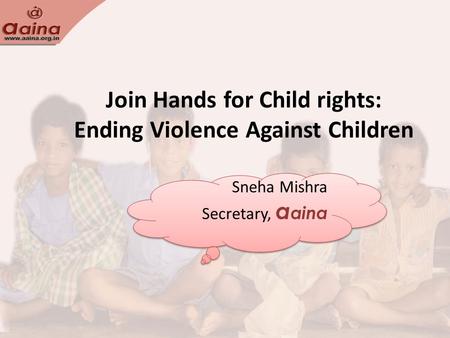 Join Hands for Child rights: Ending Violence Against Children Sneha Mishra Secretary, a aina Sneha Mishra Secretary, a aina.