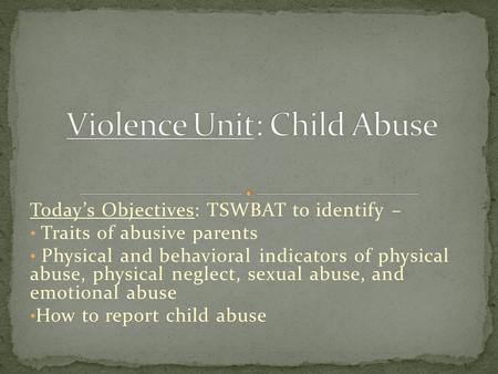 Today’s Objectives: TSWBAT to identify – Traits of abusive parents Physical and behavioral indicators of physical abuse, physical neglect, sexual abuse,