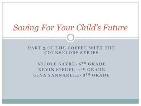 PART 3 OF THE COFFEE WITH THE COUNSELORS SERIES NICOLE SAYRE- 6 TH GRADE KEVIN SIEGEL- 7 TH GRADE GINA YANNARELL- 8 TH GRADE Saving For Your Child’s Future.