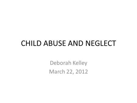 CHILD ABUSE AND NEGLECT Deborah Kelley March 22, 2012.