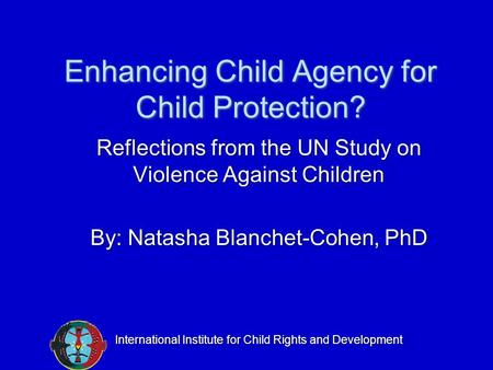 Enhancing Child Agency for Child Protection? Reflections from the UN Study on Violence Against Children By: Natasha Blanchet-Cohen, PhD International Institute.