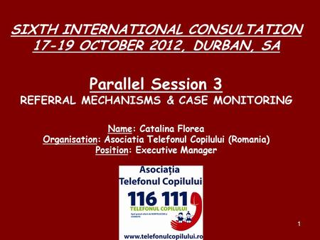 1 SIXTH INTERNATIONAL CONSULTATION 17-19 OCTOBER 2012, DURBAN, SA Parallel Session 3 REFERRAL MECHANISMS & CASE MONITORING Name: Catalina Florea Organisation: