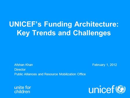 UNICEF’s Funding Architecture: Key Trends and Challenges Afshan KhanFebruary 1, 2012 Director Public Alliances and Resource Mobilization Office.