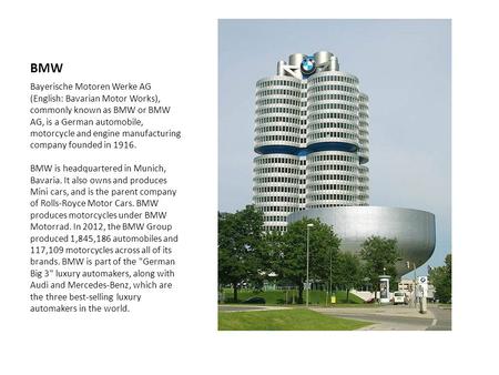BMW Bayerische Motoren Werke AG (English: Bavarian Motor Works), commonly known as BMW or BMW AG, is a German automobile, motorcycle and engine manufacturing.