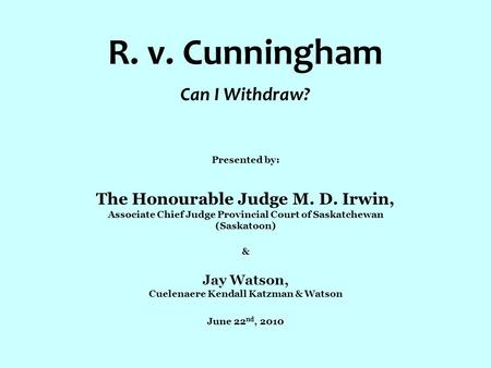 R. v. Cunningham Can I Withdraw? Presented by: The Honourable Judge M. D. Irwin, Associate Chief Judge Provincial Court of Saskatchewan (Saskatoon) & Jay.