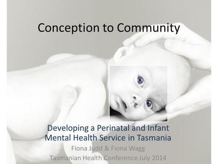 Conception to Community Developing a Perinatal and Infant Mental Health Service in Tasmania Fiona Judd & Fiona Wagg Tasmanian Health Conference July 2014.