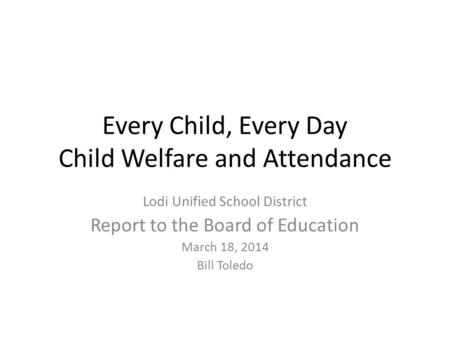 Every Child, Every Day Child Welfare and Attendance Lodi Unified School District Report to the Board of Education March 18, 2014 Bill Toledo.