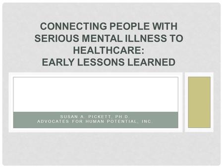 SUSAN A. PICKETT, PH.D. ADVOCATES FOR HUMAN POTENTIAL, INC. CONNECTING PEOPLE WITH SERIOUS MENTAL ILLNESS TO HEALTHCARE: EARLY LESSONS LEARNED.