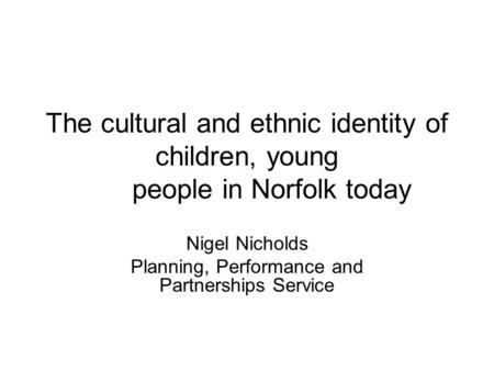 The cultural and ethnic identity of children, young people in Norfolk today Nigel Nicholds Planning, Performance and Partnerships Service.