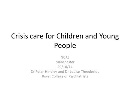 Crisis care for Children and Young People NCAS Manchester 29/10/14 Dr Peter Hindley and Dr Louise Theodosiou Royal College of Psychiatrists.