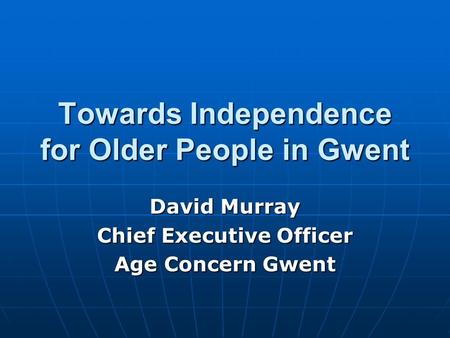 Towards Independence for Older People in Gwent David Murray Chief Executive Officer Age Concern Gwent.