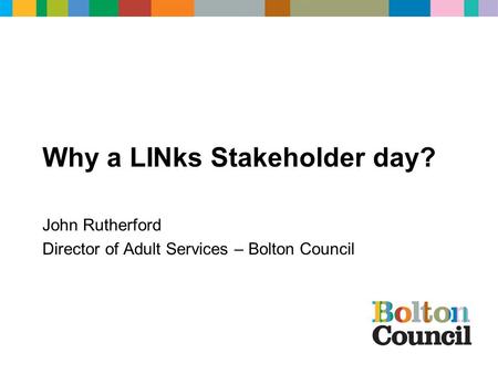 Why a LINks Stakeholder day? John Rutherford Director of Adult Services – Bolton Council.