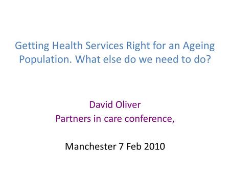 Getting Health Services Right for an Ageing Population. What else do we need to do? David Oliver Partners in care conference, Manchester 7 Feb 2010.