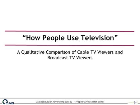 Cabletelevision Advertising Bureau - - Proprietary Research Series “How People Use Television” A Qualitative Comparison of Cable TV Viewers and Broadcast.