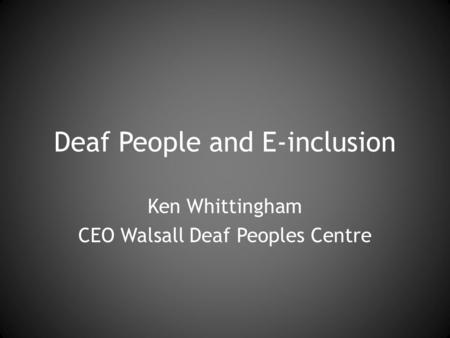 Deaf People and E-inclusion Ken Whittingham CEO Walsall Deaf Peoples Centre.