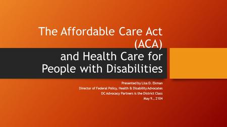 The Affordable Care Act (ACA) and Health Care for People with Disabilities Presented by Lisa D. Ekman Director of Federal Policy, Health & Disability Advocates.