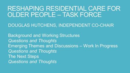 RESHAPING RESIDENTIAL CARE FOR OLDER PEOPLE – TASK FORCE DOUGLAS HUTCHENS, INDEPENDENT CO-CHAIR Background and Working Structures Questions and Thoughts.