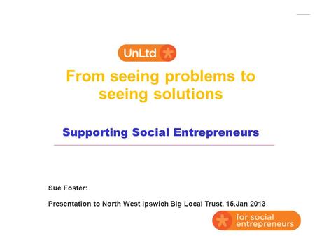 From seeing problems to seeing solutions Supporting Social Entrepreneurs Sue Foster: Presentation to North West Ipswich Big Local Trust. 15.Jan 2013.