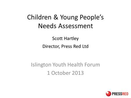 Children & Young People’s Needs Assessment Scott Hartley Director, Press Red Ltd Islington Youth Health Forum 1 October 2013.
