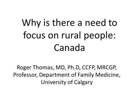 Why is there a need to focus on rural people: Canada Roger Thomas, MD, Ph.D, CCFP, MRCGP, Professor, Department of Family Medicine, University of Calgary.
