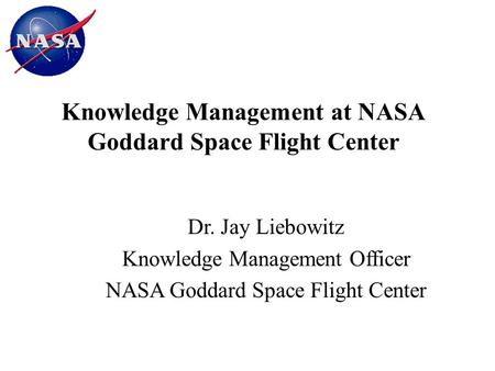 Knowledge Management at NASA Goddard Space Flight Center Dr. Jay Liebowitz Knowledge Management Officer NASA Goddard Space Flight Center.