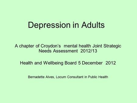 Depression in Adults A chapter of Croydon’s mental health Joint Strategic Needs Assessment 2012/13 Health and Wellbeing Board 5 December 2012 Bernadette.