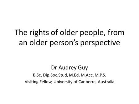 The rights of older people, from an older person’s perspective Dr Audrey Guy B.Sc, Dip.Soc.Stud, M.Ed, M.Acc, M.P.S. Visiting Fellow, University of Canberra,