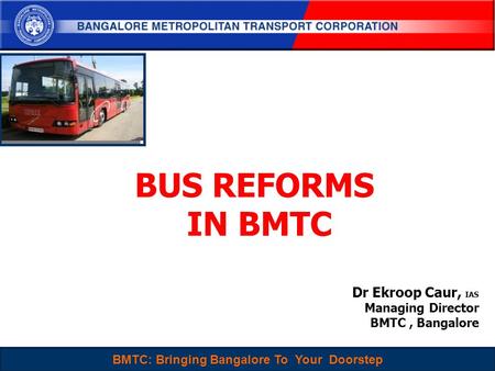 BMTC : Sustainable, People-Centered and Choice mode of Travel for Everyone 1 BUS REFORMS IN BMTC Dr Ekroop Caur, IAS Managing Director BMTC, Bangalore.
