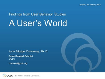 The world’s libraries. Connected. A User’s World Findings from User Behavior Studies Seattle, 28 January 2013 Lynn Silipigni Connaway, Ph. D. Senior Research.