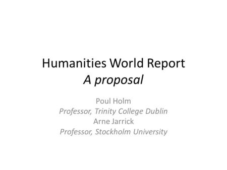 Humanities World Report A proposal Poul Holm Professor, Trinity College Dublin Arne Jarrick Professor, Stockholm University.