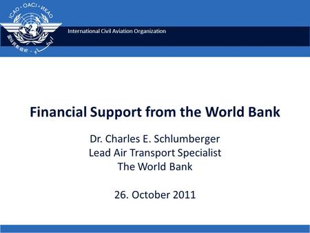International Civil Aviation Organization Financial Support from the World Bank Dr. Charles E. Schlumberger Lead Air Transport Specialist The World Bank.
