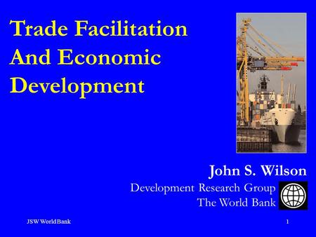 JSW World Bank1 Trade Facilitation And Economic Development Development Research Group The World Bank John S. Wilson.