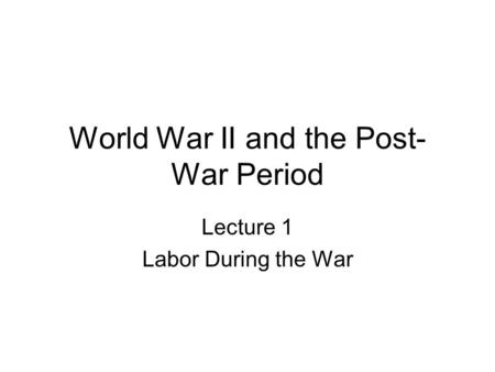 World War II and the Post- War Period Lecture 1 Labor During the War.