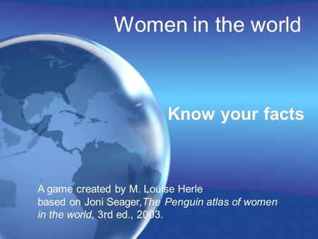 Women in the world Know your facts A game created by M. Louise Herle based on Joni Seager,The Penguin atlas of women in the world, 3rd ed., 2003.