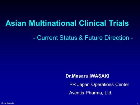 Dr. M. Iwasaki 1 Asian Multinational Clinical Trials - Current Status & Future Direction - Dr.Masaru IWASAKI PR Japan Operations Center Aventis Pharma,