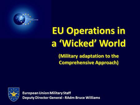 European Union Military Staff Deputy Director General - RAdm Bruce Williams EU Operations in a ‘Wicked’ World (Military adaptation to the Comprehensive.