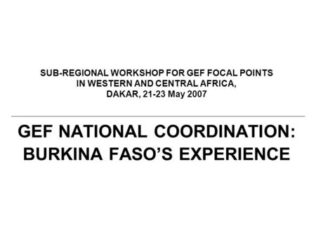 SUB-REGIONAL WORKSHOP FOR GEF FOCAL POINTS IN WESTERN AND CENTRAL AFRICA, DAKAR, 21-23 May 2007 GEF NATIONAL COORDINATION: BURKINA FASO’S EXPERIENCE.