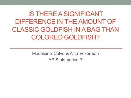IS THERE A SIGNIFICANT DIFFERENCE IN THE AMOUNT OF CLASSIC GOLDFISH IN A BAG THAN COLORED GOLDFISH? Madeleine Calvo & Allie Eckerman AP Stats period 7.