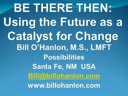 BE THERE THEN: Using the Future as a Catalyst for Change Bill O’Hanlon, M.S., LMFT Possibilities Santa Fe, NM USA