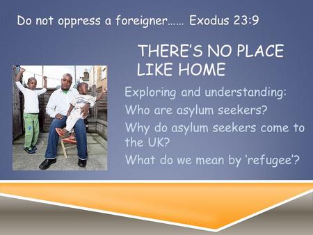 THERE’S NO PLACE LIKE HOME Exploring and understanding: Who are asylum seekers? Why do asylum seekers come to the UK? What do we mean by ‘refugee’? Do.