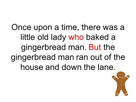 Once upon a time, there was a little old lady who baked a gingerbread man. But the gingerbread man ran out of the house and down the lane.