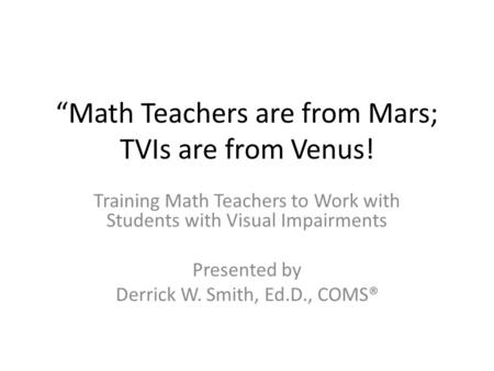 “Math Teachers are from Mars; TVIs are from Venus! Training Math Teachers to Work with Students with Visual Impairments Presented by Derrick W. Smith,