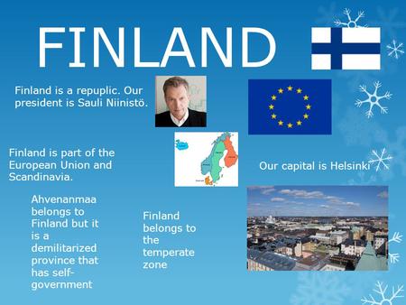 FINLAND Finland is a repuplic. Our president is Sauli Niinistö. Finland is part of the European Union and Scandinavia. Our capital is Helsinki Ahvenanmaa.