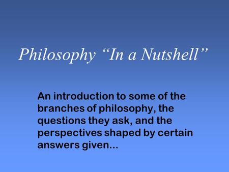 Philosophy “In a Nutshell” An introduction to some of the branches of philosophy, the questions they ask, and the perspectives shaped by certain answers.
