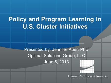 Policy and Program Learning in U.S. Cluster Initiatives Presented by: Jennifer Auer, PhD Optimal Solutions Group, LLC June 5, 2013.
