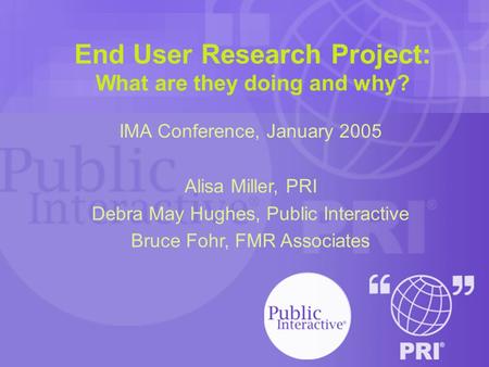 End User Research Project: What are they doing and why? IMA Conference, January 2005 Alisa Miller, PRI Debra May Hughes, Public Interactive Bruce Fohr,