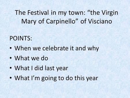 The Festival in my town: “the Virgin Mary of Carpinello” of Visciano POINTS: When we celebrate it and why What we do What I did last year What I’m going.