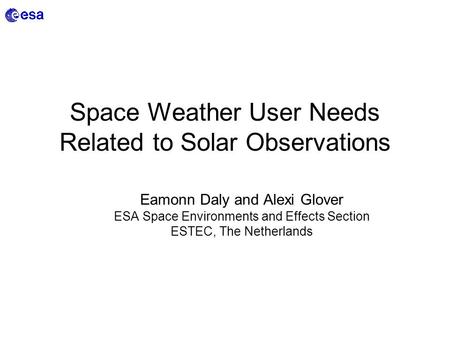 Space Weather User Needs Related to Solar Observations Eamonn Daly and Alexi Glover ESA Space Environments and Effects Section ESTEC, The Netherlands.