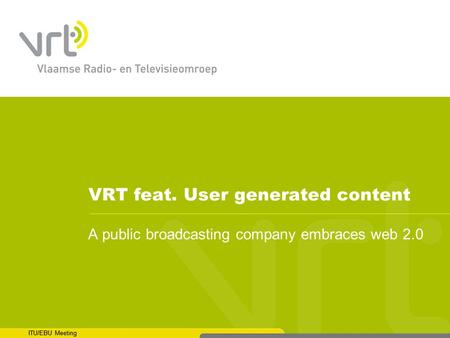 ITU/EBU Meeting VRT feat. User generated content A public broadcasting company embraces web 2.0 ITU/EBU Meeting.